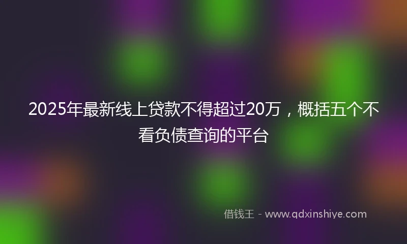 2025年最新线上贷款不得超过20万，概括五个不看负债查询的平台