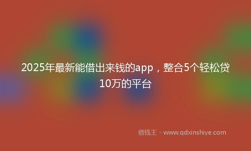 2025年最新能借出来钱的app，整合5个轻松贷10万的平台