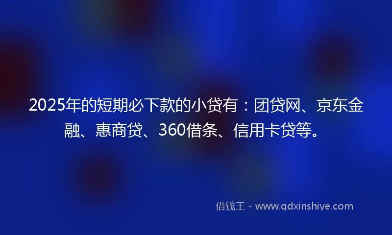 2025年的短期必下款的小贷有：团贷网、京东金融、惠商贷、360借条、信用卡贷等。