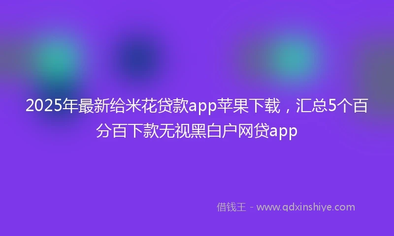 2025年最新给米花贷款app苹果下载，汇总5个百分百下款无视黑白户网贷app