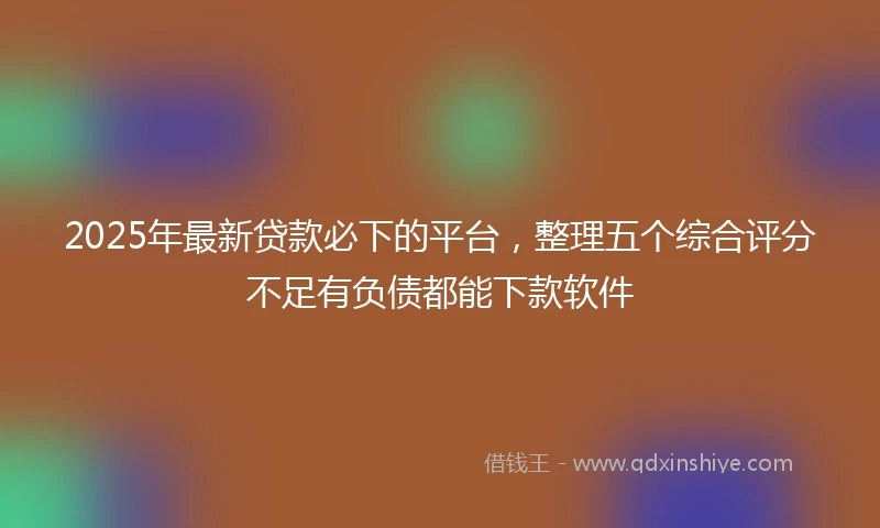 2025年最新贷款必下的平台，整理五个综合评分不足有负债都能下款软件