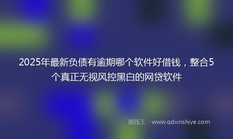 2025年最新负债有逾期哪个软件好借钱，整合5个真正无视风控黑白的网贷软件