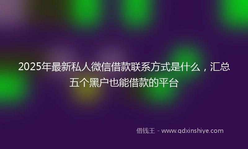 2025年最新私人微信借款联系方式是什么，汇总五个黑户也能借款的平台