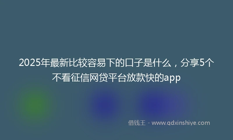 2025年最新比较容易下的口子是什么，分享5个不看征信网贷平台放款快的app