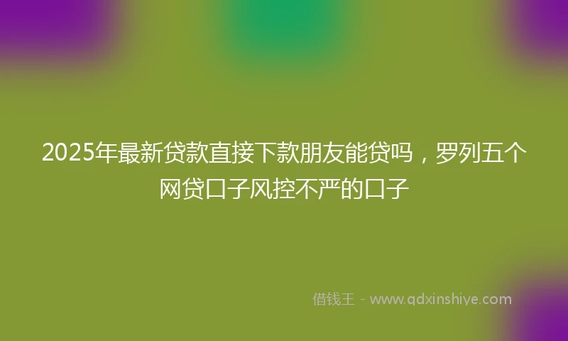 2025年最新贷款直接下款朋友能贷吗，罗列五个网贷口子风控不严的口子