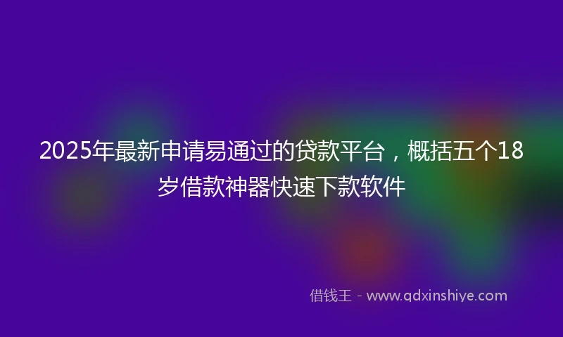 2025年最新申请易通过的贷款平台，概括五个18岁借款神器快速下款软件