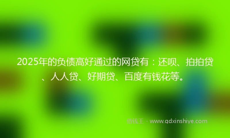 2025年的负债高好通过的网贷有:还呗、拍拍贷、人人贷、好期贷、百度有钱花等。