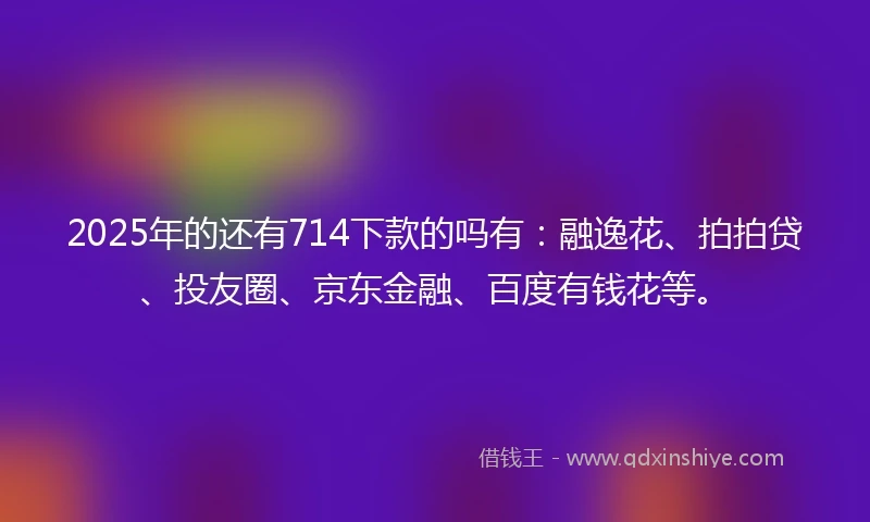 2025年的还有714下款的吗有：融逸花、拍拍贷、投友圈、京东金融、百度有钱花等。