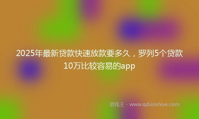2025年最新贷款快速放款要多久，罗列5个贷款10万比较容易的app