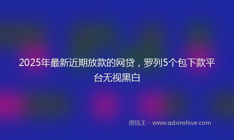 2025年最新近期放款的网贷，罗列5个包下款平台无视黑白