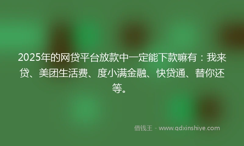 2025年的网贷平台放款中一定能下款嘛有：我来贷、美团生活费、度小满金融、快贷通、替你还等。