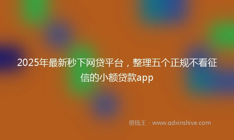 2025年最新秒下网贷平台，整理五个正规不看征信的小额贷款app