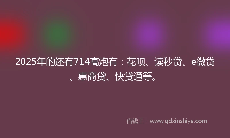 2025年的还有714高炮有：花呗、读秒贷、e微贷、惠商贷、快贷通等。