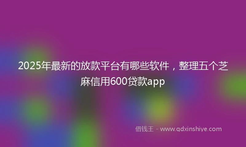 2025年最新的放款平台有哪些软件，整理五个芝麻信用600贷款app