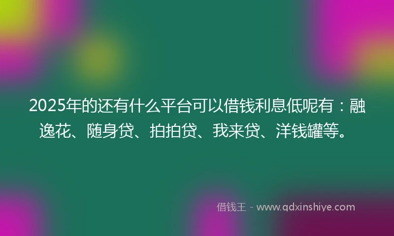 2025年的还有什么平台可以借钱利息低呢有：融逸花、随身贷、拍拍贷、我来贷、洋钱罐等。