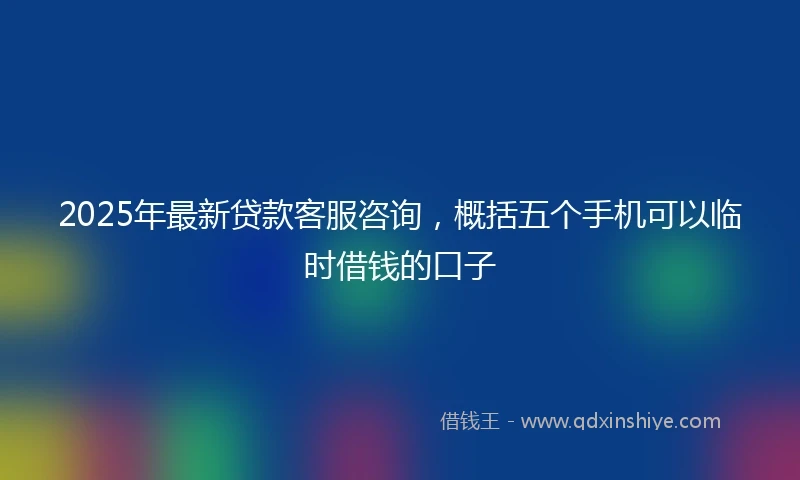 2025年最新贷款客服咨询,概括五个手机可以临时借钱的口子