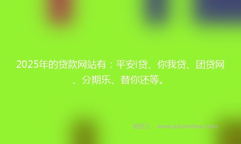2025年的贷款网站有:平安i贷、你我贷、团贷网、分期乐、替你还等。