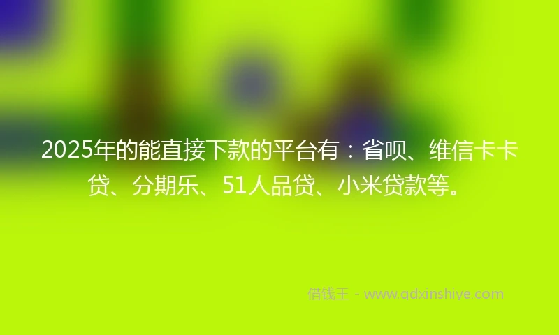2025年的能直接下款的平台有：省呗、维信卡卡贷、分期乐、51人品贷、小米贷款等。