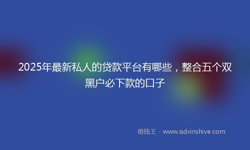 2025年最新私人的贷款平台有哪些，整合五个双黑户必下款的口子