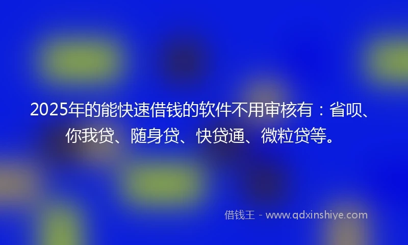 2025年的能快速借钱的软件不用审核有：省呗、你我贷、随身贷、快贷通、微粒贷等。