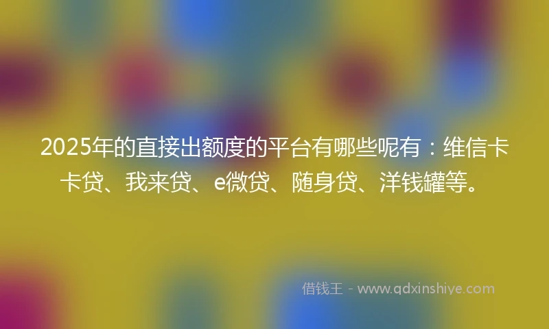 2025年的直接出额度的平台有哪些呢有：维信卡卡贷、我来贷、e微贷、随身贷、洋钱罐等。