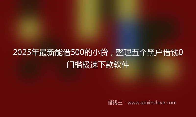 2025年最新能借500的小贷，整理五个黑户借钱0门槛极速下款软件
