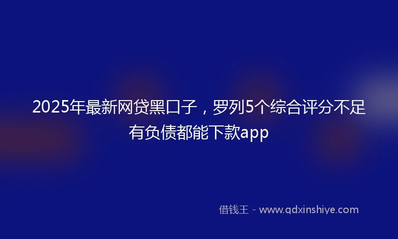 2025年最新网贷黑口子，罗列5个综合评分不足有负债都能下款app