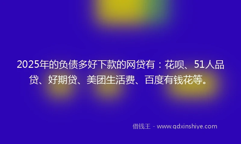 2025年的负债多好下款的网贷有：花呗、51人品贷、好期贷、美团生活费、百度有钱花等。