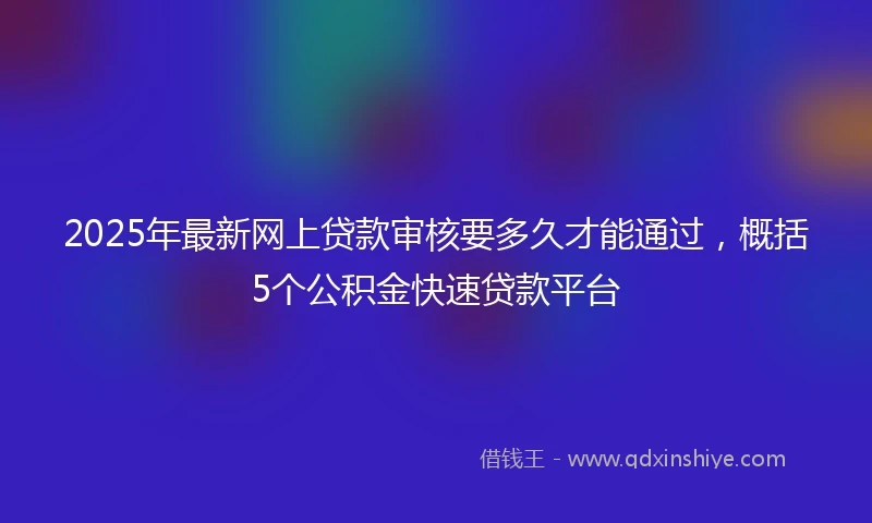 2025年最新网上贷款审核要多久才能通过，概括5个公积金快速贷款平台