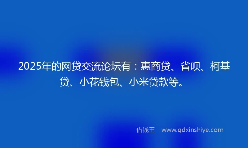 2025年的网贷交流论坛有:惠商贷、省呗、柯基贷、小花钱包、小米贷款等。