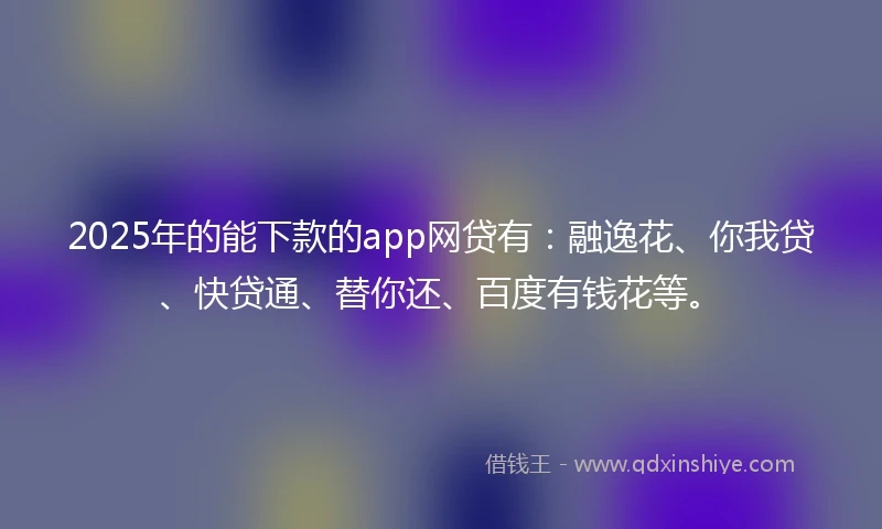 2025年的能下款的app网贷有：融逸花、你我贷、快贷通、替你还、百度有钱花等。