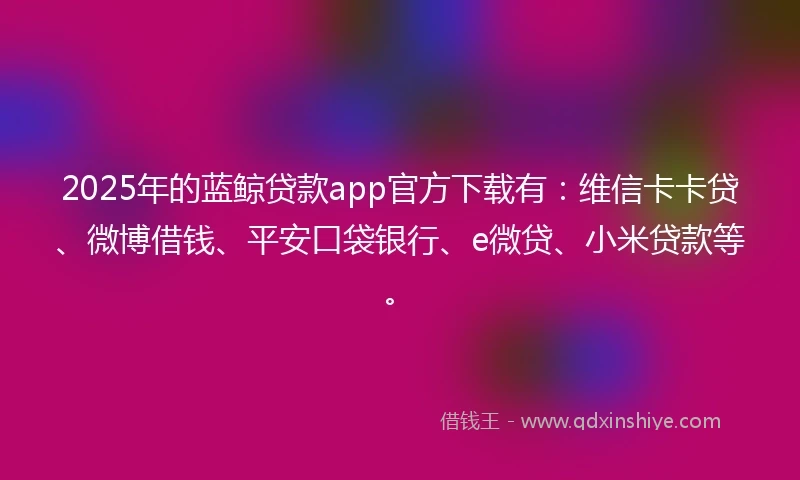 2025年的蓝鲸贷款app官方下载有：维信卡卡贷、微博借钱、平安口袋银行、e微贷、小米贷款等。