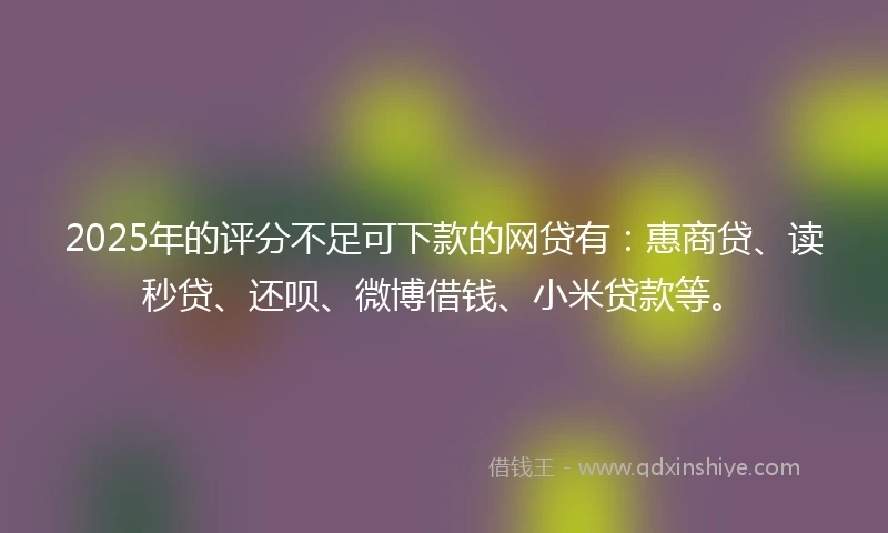 2025年的评分不足可下款的网贷有：惠商贷、读秒贷、还呗、微博借钱、小米贷款等。