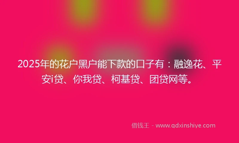 2025年的花户黑户能下款的口子有：融逸花、平安i贷、你我贷、柯基贷、团贷网等。