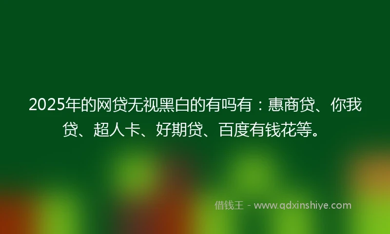 2025年的网贷无视黑白的有吗有：惠商贷、你我贷、超人卡、好期贷、百度有钱花等。