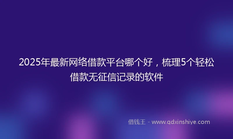 2025年最新网络借款平台哪个好，梳理5个轻松借款无征信记录的软件