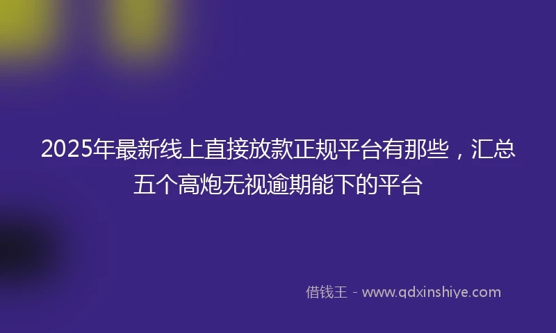 2025年最新线上直接放款正规平台有那些，汇总五个高炮无视逾期能下的平台