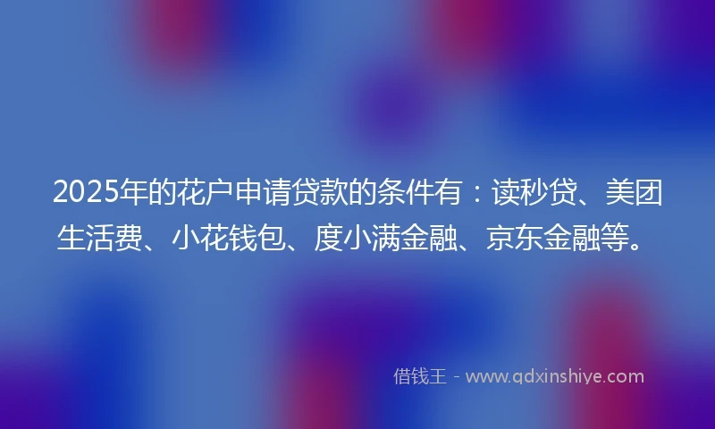 2025年的花户申请贷款的条件有：读秒贷、美团生活费、小花钱包、度小满金融、京东金融等。