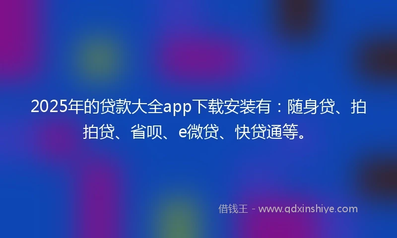 2025年的贷款大全app下载安装有:随身贷、拍拍贷、省呗、e微贷、快贷通等。