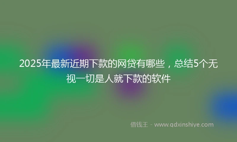 2025年最新近期下款的网贷有哪些，总结5个无视一切是人就下款的软件