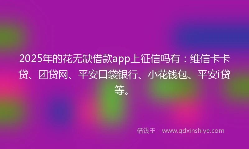 2025年的花无缺借款app上征信吗有:维信卡卡贷、团贷网、平安口袋银行、小花钱包、平安i贷等。