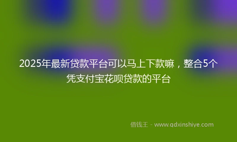 2025年最新贷款平台可以马上下款嘛，整合5个凭支付宝花呗贷款的平台