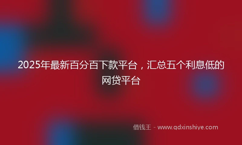 2025年最新百分百下款平台，汇总五个利息低的网贷平台