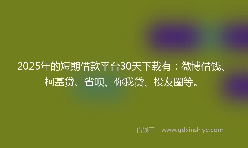 2025年的短期借款平台30天下载有：微博借钱、柯基贷、省呗、你我贷、投友圈等。