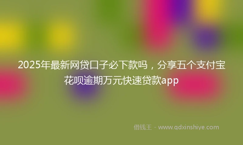 2025年最新网贷口子必下款吗，分享五个支付宝花呗逾期万元快速贷款app