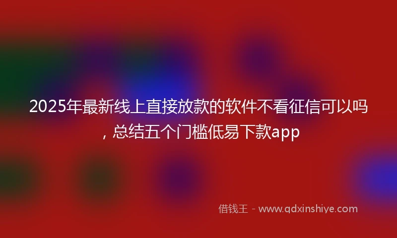 2025年最新线上直接放款的软件不看征信可以吗，总结五个门槛低易下款app