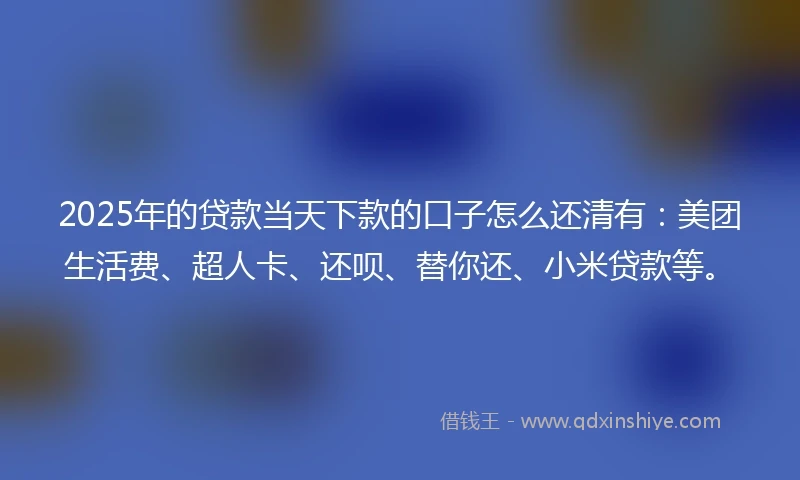 2025年的贷款当天下款的口子怎么还清有：美团生活费、超人卡、还呗、替你还、小米贷款等。