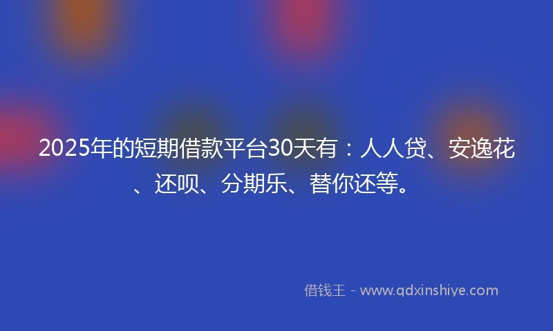 2025年的短期借款平台30天有：人人贷、安逸花、还呗、分期乐、替你还等。
