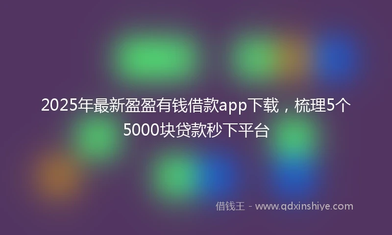 2025年最新盈盈有钱借款app下载，梳理5个5000块贷款秒下平台