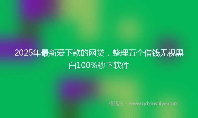2025年最新爱下款的网贷，整理五个借钱无视黑白100%秒下软件